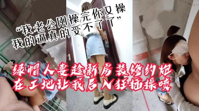 []“我老公刚操完你接着操，我逼真的受不了了”绿帽人妻带我去装修工地偷情