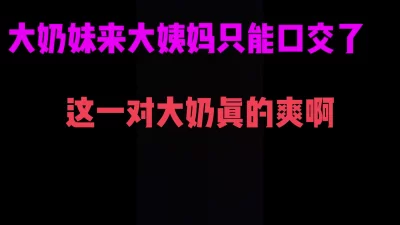 []36D大奶妹大姨妈来了只能给我口爆服务了，这一对大奶子摸起来真爽